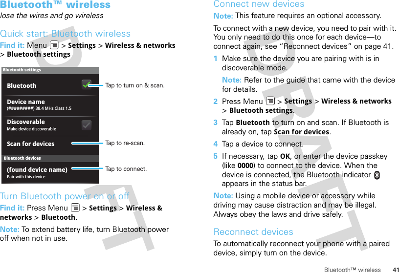 41Bluetooth™ wirelessBluetooth™ wirelesslose the wires and go wirelessQuick start: Bluetooth wirelessFind it: Menu  &gt; Settings &gt; Wireless &amp; networks &gt;Bluetooth settingsTurn Bluetooth power on or offFind it: Press Menu  &gt; Settings &gt; Wireless &amp; networks &gt; Bluetooth.Note: To extend battery life, turn Bluetooth power off when not in use.Bluetooth devicesBluetooth settings(#########) 38.4 MHz Class 1.5Device namePair with this device(found device name)Make device discoverableDiscoverableScan for devicesBluetooth Tap to turn on &amp; scan.Tap to re-scan.Tap to connect.Connect new devicesNote: This feature requires an optional accessory.To connect with a new device, you need to pair with it. You only need to do this once for each device—to connect again, see “Reconnect devices” on page 41.  1Make sure the device you are pairing with is in discoverable mode.Note: Refer to the guide that came with the device for details.2Press Menu  &gt; Settings &gt; Wireless &amp; networks &gt;Bluetooth settings.3Tap Bluetooth to turn on and scan. If Bluetooth is already on, tap Scan for devices.4Tap a device to connect.5If necessary, tap OK, or enter the device passkey (like 0000) to connect to the device. When the device is connected, the Bluetooth indicator   appears in the status bar.Note: Using a mobile device or accessory while driving may cause distraction and may be illegal. Always obey the laws and drive safely.Reconnect devicesTo automatically reconnect your phone with a paired device, simply turn on the device.