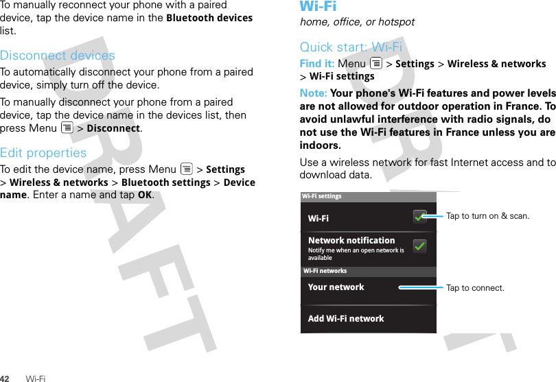 42 Wi-FiTo manually reconnect your phone with a paired device, tap the device name in the Bluetooth devices list.Disconnect devicesTo automatically disconnect your phone from a paired device, simply turn off the device.To manually disconnect your phone from a paired device, tap the device name in the devices list, then press Menu  &gt; Disconnect.Edit propertiesTo edit the device name, press Menu  &gt; Settings &gt;Wireless &amp; networks &gt; Bluetooth settings &gt; Device name. Enter a name and tap OK.Wi-Fihome, office, or hotspotQuick start: Wi-FiFind it: Menu  &gt; Settings &gt; Wireless &amp; networks &gt;Wi-Fi settingsNote: Your phone&apos;s Wi-Fi features and power levels are not allowed for outdoor operation in France. To avoid unlawful interference with radio signals, do not use the Wi-Fi features in France unless you are indoors.Use a wireless network for fast Internet access and to download data.Wi-Fi networksWi-Fi settingsNotify me when an open network is availableNetwork notificationYour networkAdd Wi-Fi networkWi-Fi Tap to turn on &amp; scan.Tap to connect.