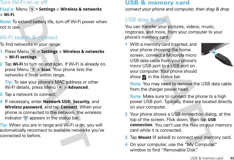 43USB &amp; memory cardTurn Wi-Fi on or offFind it: Menu  &gt; Settings &gt; Wireless &amp; networks &gt;Wi-Fi.Note: To extend battery life, turn off Wi-Fi power when not in use.Wi-Fi search &amp; connectTo find networks in your range:  1Press Menu  &gt; Settings &gt; Wireless &amp; networks &gt;Wi-Fi settings.2Tap  Wi-Fi to turn on and scan. If Wi-Fi is already on, press Menu  &gt; Scan. Your phone lists the networks it finds within range.Tip: To see your phone’s MAC address or other Wi-Fi details, press Menu  &gt; Advanced.3Tap a network to connect.4If necessary, enter Network SSID, Security, and Wireless password, and tap Connect. When your phone is connected to the network, the wireless indicator   appears in the status bar.Tip: When you are in range and Wi-Fi is on, you will automatically reconnect to available networks you’ve connected to before.USB &amp; memory cardconnect your phone and computer, then drag &amp; dropUSB drag &amp; dropYou can transfer your pictures, videos, music, ringtones, and more, from your computer to your phone’s memory card.   1With a memory card inserted, and your phone showing the home screen, connect a Motorola micro USB data cable from your phone’s micro USB port to a USB port on your computer. Your phone should show   in the status bar.Note: You may need to remove the USB data cable from the charger power head.Note: Make sure to connect the phone to a high power USB port. Typically, these are located directly on your computer.2Your phone shows a USB connection dialog, at the top of the screen. Flick down, then tap USB connection. You can’t use the files on your memory card while it is connected.3Tap Mount (if asked) to connect your memory card.4On your computer, use the “My Computer” window to find “Removable Disk”.