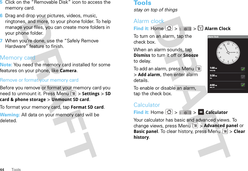 44 Tools5Click on the “Removable Disk” icon to access the memory card.6Drag and drop your pictures, videos, music, ringtones, and more, to your phone folder. To help manage your files, you can create more folders in your phone folder.7When you’re done, use the “Safely Remove Hardware” feature to finish.Memory cardNote: You need the memory card installed for some features on your phone, like Camera.Remove or format your memory cardBefore you remove or format your memory card you need to unmount it. Press Menu  &gt; Settings &gt; SD card &amp; phone storage &gt; Unmount SD card.To format your memory card, tap Format SD card.Warning: All data on your memory card will be deleted.To o l sstay on top of thingsAlarm clockFind it: Home &gt;  &gt; Alarm ClockTo turn on an alarm, tap the check box.When an alarm sounds, tap Dismiss to turn it off or Snooze to delay.To add an alarm, press Menu  &gt;Add alarm, then enter alarm details.To enable or disable an alarm, tap the check box.CalculatorFind it: Home  &gt;   &gt;  CalculatorYour calculator has basic and advanced views. To change views, press Menu  &gt; Advanced panel or Basic panel. To clear history, press Menu  &gt; Clear history.1:00 PMevery day3:30 PMTue4:00 PMMon, FriAlarm Clock
