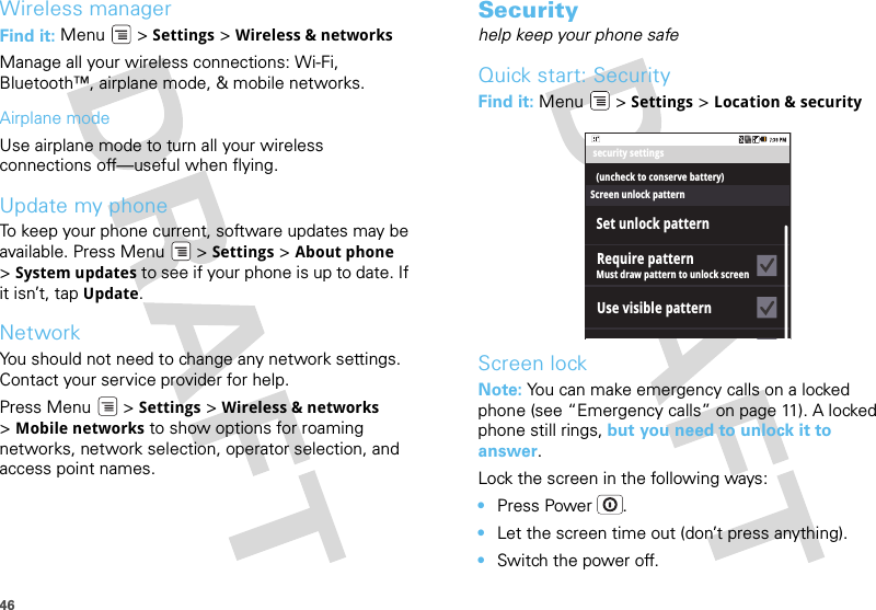 46Wireless managerFind it: Menu  &gt; Settings &gt; Wireless &amp; networksManage all your wireless connections: Wi-Fi, Bluetooth™, airplane mode, &amp; mobile networks.Airplane modeUse airplane mode to turn all your wireless connections off—useful when flying. Update my phoneTo keep your phone current, software updates may be available. Press Menu  &gt; Settings &gt; About phone &gt;System updates to see if your phone is up to date. If it isn’t, tap Update.NetworkYou should not need to change any network settings. Contact your service provider for help.Press Menu  &gt; Settings &gt; Wireless &amp; networks &gt;Mobile networks to show options for roaming networks, network selection, operator selection, and access point names.Securityhelp keep your phone safeQuick start: SecurityFind it: Menu  &gt; Settings &gt; Location &amp; securityScreen lockNote: You can make emergency calls on a locked phone (see “Emergency calls” on page 11). A locked phone still rings, but you need to unlock it to answer.Lock the screen in the following ways:•Press Power .•Let the screen time out (don’t press anything).•Switch the power off.security settings(uncheck to conserve battery)Must draw pattern to unlock screenSet unlock patternScreen unlock patternRequire patternUse visible pattern