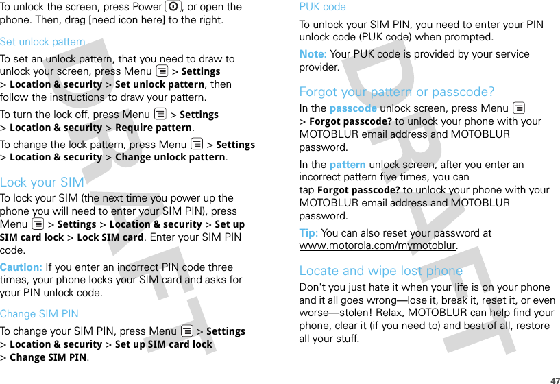 47To unlock the screen, press Power , or open the phone. Then, drag [need icon here] to the right.Set unlock patternTo set an unlock pattern, that you need to draw to unlock your screen, press Menu  &gt; Settings &gt;Location &amp; security &gt; Set unlock pattern, then follow the instructions to draw your pattern.To turn the lock off, press Menu  &gt; Settings &gt;Location &amp; security &gt; Require pattern.To change the lock pattern, press Menu  &gt; Settings &gt;Location &amp; security &gt; Change unlock pattern.Lock your SIMTo lock your SIM (the next time you power up the phone you will need to enter your SIM PIN), press Menu  &gt; Settings &gt; Location &amp; security &gt; Set up SIM card lock &gt; Lock SIM card. Enter your SIM PIN code.Caution: If you enter an incorrect PIN code three times, your phone locks your SIM card and asks for your PIN unlock code.Change SIM PINTo change your SIM PIN, press Menu  &gt; Settings &gt;Location &amp; security &gt; Set up SIM card lock &gt;Change SIM PIN.PUK codeTo unlock your SIM PIN, you need to enter your PIN unlock code (PUK code) when prompted.Note: Your PUK code is provided by your service provider.Forgot your pattern or passcode?In the passcode unlock screen, press Menu  &gt;Forgot passcode? to unlock your phone with your MOTOBLUR email address and MOTOBLUR password.In the pattern unlock screen, after you enter an incorrect pattern five times, you can tap Forgot passcode? to unlock your phone with your MOTOBLUR email address and MOTOBLUR password.Tip: You can also reset your password at www.motorola.com/mymotoblur.Locate and wipe lost phoneDon&apos;t you just hate it when your life is on your phone and it all goes wrong—lose it, break it, reset it, or even worse—stolen! Relax, MOTOBLUR can help find your phone, clear it (if you need to) and best of all, restore all your stuff.