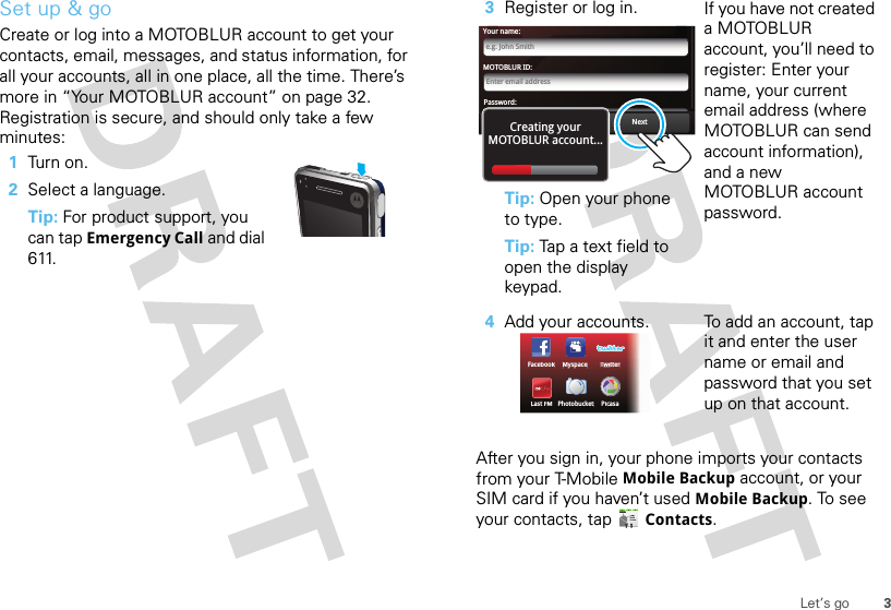 3Let’s goSet up &amp; goCreate or log into a MOTOBLUR account to get your contacts, email, messages, and status information, for all your accounts, all in one place, all the time. There’s more in “Your MOTOBLUR account” on page 32. Registration is secure, and should only take a few minutes:   1Turn on.2Select a language.Tip: For product support, you can tap Emergency Call and dial 611.After you sign in, your phone imports your contacts from your T-Mobile Mobile Backup account, or your SIM card if you haven’t used Mobile Backup. To see your contacts, tap Contacts.3Register or log in.Tip: Open your phone to type.Tip: Tap a text field to open the display keypad.If you have not created a MOTOBLUR account, you’ll need to register: Enter your name, your current email address (where MOTOBLUR can send account information), and a new MOTOBLUR account password.4Add your accounts. To add an account, tap it and enter the user name or email and password that you set up on that account.MOTOBLUR ID:Enter email addressYour name:e.g. John SmithPassword:PasswordNextBackCreating yourMOTOBLUR account...FacebookTwiTTtterLast FMPicasaPhotobucketMyspace