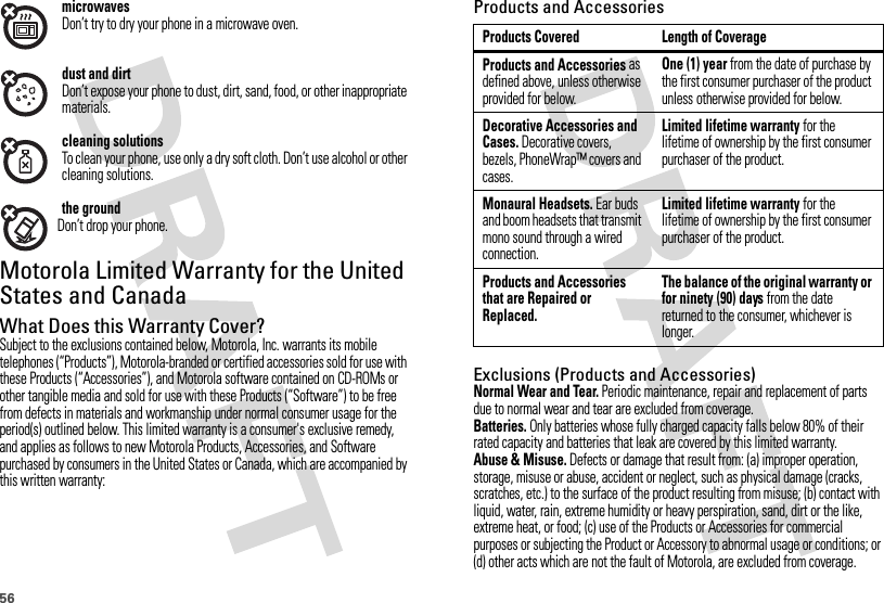 56microwavesDon’t try to dry your phone in a microwave oven.dust and dirtDon’t expose your phone to dust, dirt, sand, food, or other inappropriate materials.cleaning solutionsTo clean your phone, use only a dry soft cloth. Don’t use alcohol or other cleaning solutions.the groundDon’t drop your phone.Motorola Limited Warranty for the United States and CanadaWa rr a n t yWhat Does this Warranty Cover?Subject to the exclusions contained below, Motorola, Inc. warrants its mobile telephones (“Products”), Motorola-branded or certified accessories sold for use with these Products (“Accessories”), and Motorola software contained on CD-ROMs or other tangible media and sold for use with these Products (“Software”) to be free from defects in materials and workmanship under normal consumer usage for the period(s) outlined below. This limited warranty is a consumer&apos;s exclusive remedy, and applies as follows to new Motorola Products, Accessories, and Software purchased by consumers in the United States or Canada, which are accompanied by this written warranty:Products and AccessoriesExclusions (Products and Accessories)Normal Wear and Tear. Periodic maintenance, repair and replacement of parts due to normal wear and tear are excluded from coverage.Batteries. Only batteries whose fully charged capacity falls below 80% of their rated capacity and batteries that leak are covered by this limited warranty.Abuse &amp; Misuse. Defects or damage that result from: (a) improper operation, storage, misuse or abuse, accident or neglect, such as physical damage (cracks, scratches, etc.) to the surface of the product resulting from misuse; (b) contact with liquid, water, rain, extreme humidity or heavy perspiration, sand, dirt or the like, extreme heat, or food; (c) use of the Products or Accessories for commercial purposes or subjecting the Product or Accessory to abnormal usage or conditions; or (d) other acts which are not the fault of Motorola, are excluded from coverage.Products Covered Length of CoverageProducts and Accessories as defined above, unless otherwise provided for below.One (1) year from the date of purchase by the first consumer purchaser of the product unless otherwise provided for below.Decorative Accessories and Cases. Decorative covers, bezels, PhoneWrap™ covers and cases.Limited lifetime warranty for the lifetime of ownership by the first consumer purchaser of the product.Monaural Headsets. Ear buds and boom headsets that transmit mono sound through a wired connection.Limited lifetime warranty for the lifetime of ownership by the first consumer purchaser of the product.Products and Accessories that are Repaired or Replaced.The balance of the original warranty or for ninety (90) days from the date returned to the consumer, whichever is longer.