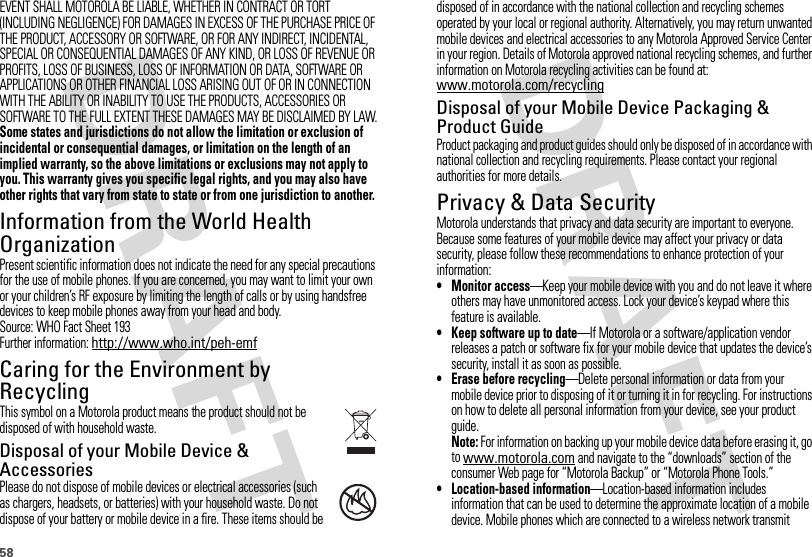 58EVENT SHALL MOTOROLA BE LIABLE, WHETHER IN CONTRACT OR TORT (INCLUDING NEGLIGENCE) FOR DAMAGES IN EXCESS OF THE PURCHASE PRICE OF THE PRODUCT, ACCESSORY OR SOFTWARE, OR FOR ANY INDIRECT, INCIDENTAL, SPECIAL OR CONSEQUENTIAL DAMAGES OF ANY KIND, OR LOSS OF REVENUE OR PROFITS, LOSS OF BUSINESS, LOSS OF INFORMATION OR DATA, SOFTWARE OR APPLICATIONS OR OTHER FINANCIAL LOSS ARISING OUT OF OR IN CONNECTION WITH THE ABILITY OR INABILITY TO USE THE PRODUCTS, ACCESSORIES OR SOFTWARE TO THE FULL EXTENT THESE DAMAGES MAY BE DISCLAIMED BY LAW.Some states and jurisdictions do not allow the limitation or exclusion of incidental or consequential damages, or limitation on the length of an implied warranty, so the above limitations or exclusions may not apply to you. This warranty gives you specific legal rights, and you may also have other rights that vary from state to state or from one jurisdiction to another.Information from the World Health OrganizationWHO Inf ormat ionPresent scientific information does not indicate the need for any special precautions for the use of mobile phones. If you are concerned, you may want to limit your own or your children’s RF exposure by limiting the length of calls or by using handsfree devices to keep mobile phones away from your head and body.Source: WHO Fact Sheet 193Further information: http://www.who.int/peh-emfCaring for the Environment by RecyclingRecycli ng Inform ationThis symbol on a Motorola product means the product should not be disposed of with household waste.Disposal of your Mobile Device &amp; AccessoriesPlease do not dispose of mobile devices or electrical accessories (such as chargers, headsets, or batteries) with your household waste. Do not dispose of your battery or mobile device in a fire. These items should be 032376odisposed of in accordance with the national collection and recycling schemes operated by your local or regional authority. Alternatively, you may return unwanted mobile devices and electrical accessories to any Motorola Approved Service Center in your region. Details of Motorola approved national recycling schemes, and further information on Motorola recycling activities can be found at: www.motorola.com/recyclingDisposal of your Mobile Device Packaging &amp; Product GuideProduct packaging and product guides should only be disposed of in accordance with national collection and recycling requirements. Please contact your regional authorities for more details.Privacy &amp; Data SecurityPriva cy &amp; Data Secu rityMotorola understands that privacy and data security are important to everyone. Because some features of your mobile device may affect your privacy or data security, please follow these recommendations to enhance protection of your information:• Monitor access—Keep your mobile device with you and do not leave it where others may have unmonitored access. Lock your device’s keypad where this feature is available.• Keep software up to date—If Motorola or a software/application vendor releases a patch or software fix for your mobile device that updates the device’s security, install it as soon as possible.• Erase before recycling—Delete personal information or data from your mobile device prior to disposing of it or turning it in for recycling. For instructions on how to delete all personal information from your device, see your product guide.Note: For information on backing up your mobile device data before erasing it, go to www.motorola.com and navigate to the “downloads” section of the consumer Web page for “Motorola Backup” or “Motorola Phone Tools.”• Location-based information—Location-based information includes information that can be used to determine the approximate location of a mobile device. Mobile phones which are connected to a wireless network transmit 