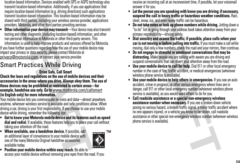 59location-based information. Devices enabled with GPS or AGPS technology also transmit location-based information. Additionally, if you use applications that require location-based information (e.g. driving directions) such applications transmit location-based information. This location-based information may be shared with third parties, including your wireless service provider, applications providers, Motorola, and other third parties providing services.• Other information your device may transmit—Your device may also transmit testing and other diagnostic (including location-based) information, and other non-personal information to Motorola or other third-party servers. This information is used to help improve products and services offered by Motorola.If you have further questions regarding how the use of your mobile device may impact your privacy or data security, please contact Motorola at privacy@motorola.com, or contact your service provider.Smart Practices While DrivingDrivi ng SafetyDrive Safe, Call SmartCheck the laws and regulations on the use of mobile devices and their accessories in the areas where you drive. Always obey them. The use of these devices may be prohibited or restricted in certain areas—for example, handsfree use only. Go to www.motorola.com/callsmart (in English only) for more information.Your mobile device lets you communicate by voice and data—almost anywhere, anytime, wherever wireless service is available and safe conditions allow. When driving a car, driving is your first responsibility. If you choose to use your mobile device while driving, remember the following tips:• Get to know your Motorola mobile device and its features such as speed dial and redial. If available, these features help you to place your call without taking your attention off the road.• When available, use a handsfree device. If possible, add an additional layer of convenience to your mobile device with one of the many Motorola Original handsfree accessories available today.• Position your mobile device within easy reach. Be able to access your mobile device without removing your eyes from the road. If you receive an incoming call at an inconvenient time, if possible, let your voicemail answer it for you.• Let the person you are speaking with know you are driving; if necessary, suspend the call in heavy traffic or hazardous weather conditions. Rain, sleet, snow, ice, and even heavy traffic can be hazardous.• Do not take notes or look up phone numbers while driving. Jotting down a “to do” list or going through your address book takes attention away from your primary responsibility—driving safely.• Dial sensibly and assess the traffic; if possible, place calls when your car is not moving or before pulling into traffic. If you must make a call while moving, dial only a few numbers, check the road and your mirrors, then continue.• Do not engage in stressful or emotional conversations that may be distracting. Make people you are talking with aware you are driving and suspend conversations that can divert your attention away from the road.• Use your mobile device to call for help. Dial 911 or other local emergency number in the case of fire, traffic accident, or medical emergencies (wherever wireless phone service is available).• Use your mobile device to help others in emergencies. If you see an auto accident, crime in progress, or other serious emergency where lives are in danger, call 911 or other local emergency number (wherever wireless phone service is available), as you would want others to do for you.• Call roadside assistance or a special non-emergency wireless assistance number when necessary. If you see a broken-down vehicle posing no serious hazard, a broken traffic signal, a minor traffic accident where no one appears injured, or a vehicle you know to be stolen, call roadside assistance or other special non-emergency wireless number (wherever wireless phone service is available).