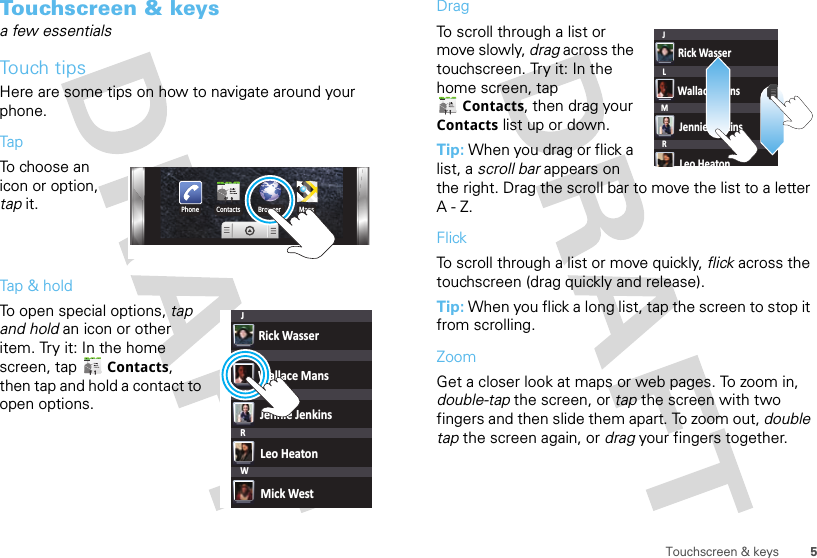 5Touchscreen &amp; keysTouchscreen &amp; keysa few essentialsTouch tipsHere are some tips on how to navigate around your phone.TapTo choose an icon or option, tap it. Tap &amp; holdTo open special options, tap and hold an icon or other item. Try it: In the home screen, tap  Contacts, then tap and hold a contact to open options.Phone Contacts Browser MapsRick WasserWallace MansJennie JenkinsLeo HeatonMick WestJLMRWDragTo scroll through a list or move slowly, drag across the touchscreen. Try it: In the home screen, tap Contacts, then drag your Contacts list up or down.Tip: When you drag or flick a list, a scroll bar appears on the right. Drag the scroll bar to move the list to a letter A-Z.FlickTo scroll through a list or move quickly, flick across the touchscreen (drag quickly and release).Tip: When you flick a long list, tap the screen to stop it from scrolling.ZoomGet a closer look at maps or web pages. To zoom in, double-tap the screen, or tap the screen with two fingers and then slide them apart. To zoom out, double tap the screen again, or drag your fingers together.Rick WasserWallace MansJennie JenkinsLeo HeatonJLMR