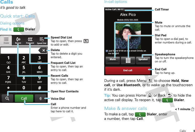 9CallsCallsit’s good to talkQuick start: CallsDialing optionsFind it: DialerRecent FrequentDialerSpeed Dial GHIABC DEFMNOTUVPQRS WXY*+#4123687905JKLCallSpeed Dial ListTap to open, then press to add or edit.Frequent Call ListTap to open, then tap an entry to call.DeleteTap to delete a digit you entered.Recent CallsTap to open, then tap an entry to call.Voice DialOpen Your  ContactsCallEnter a phone number and tap here to call it.In-call optionsDuring a call, press Menu  to choose Hold, New call, or Use Bluetooth, or to wake up the touchscreen if it’s dark.Tip: You can press Home or Back  to hide the active call display. To reopen it, tapDialer.Make &amp; answer callsTo make a call, tapDialer, enter a number, then tapCall.Alex PicoMobile (555) 555-2505     Just found $100 on the street! Drinks on     me tonight!End callSpeakerMuteActive Call ( 00:12 )Call TimerMute Tap to mute or unmute the call.End Call Tap to hang up.Speakerphone Tap to turn the speakerphone on or off.Dial PadTap to open a dial pad, to enter numbers during a call.&lt; 1 minute