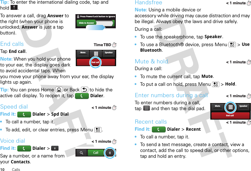 10 CallsTip: To enter the international dialing code, tap and hold .To answer a call, dragAnswer to the right (when your phone is unlocked, Answer is just a tap button).End callsTapEnd call.Note: When you hold your phone to your ear, the display goes dark to avoid accidental taps. When you move your phone away from your ear, the display lights up again.Tip: You can press Home or Back  to hide the active call display. To reopen it, tapDialer.Speed dialFind it: Dialer &gt;Spd Dial•To call a number, tap it.•To add, edit, or clear entries, press Menu .Voice dialFind it: Dialer &gt;Say a number, or a name from your Contacts.Slide to AnswerPress Power/Lock button to ignore   Time TBDEnd callSpeakerMute&lt; 1 minute&lt; 1 minuteCallHandsfreeNote: Using a mobile device or accessory while driving may cause distraction and may be illegal. Always obey the laws and drive safely.During a call:•To use the speakerphone, tapSpeaker.•To use a Bluetooth® device, press Menu  &gt;Use Bluetooth.Mute &amp; holdDuring a call:•To mute the current call, tapMute.•To put a call on hold, press Menu  &gt;Hold.Enter numbers during a callTo enter numbers during a call, tap  and then tap the dial pad.Recent callsFind it: Dialer &gt;Recent•To call a number, tap it.•To send a text message, create a contact, view a contact, add the call to speed dial, or other options, tap and hold an entry.&lt; 1 minute&lt; 1 minute&lt; 1 minuteEnd callSpeakerMute&lt; 1 minute
