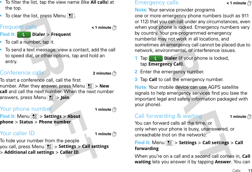 11Calls•To filter the list, tap the view name (like All calls) at the top.•To clear the list, press Menu .Frequent callsFind it: Dialer &gt;Frequent•To call a number, tap it.•To send a text message, view a contact, add the call to speed dial, or other options, tap and hold an entry.Conference callsTo start a conference call, call the first number. After they answer, press Menu  &gt;New call and call the next number. When the next number answers, press Menu  &gt;Join.Your phone numberFind it: Menu  &gt;Settings &gt;About phone &gt;Status &gt;Phone numberYour caller IDTo hide your number from the people you call, press Menu &gt;Settings &gt;Call settings &gt;Additional call settings &gt;Caller ID.&lt; 1 minute2 minutes1 minute1 minuteEmergency callsNote: Your service provider programs one or more emergency phone numbers (such as 911 or 112) that you can call under any circumstances, even when your phone is locked. Emergency numbers vary by country. Your pre-programmed emergency number(s) may not work in all locations, and sometimes an emergency call cannot be placed due to network, environmental, or interference issues.  1TapDialer (if your phone is locked, tapEmergency Call).2Enter the emergency number.3TapCall to call the emergency number.Note: Your mobile device can use AGPS satellite signals to help emergency services find you (see the important legal and safety information packaged with your phone).Call forwarding &amp; waitingYou can forward calls all the time, or only when your phone is busy, unanswered, or unreachable (not on the network):Find it: Menu  &gt;Settings &gt;Call settings &gt;Call forwardingWhen you’re on a call and a second call comes in, Call waiting lets you answer it by tappingAnswer. You can &lt; 1 minute1 minute