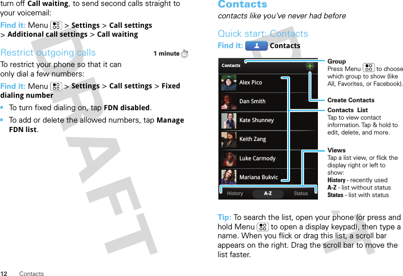 12 Contactsturn off Call waiting, to send second calls straight to your voicemail:Find it: Menu &gt;Settings &gt;Call settings &gt;Additional call settings &gt;Call waitingRestrict outgoing callsTo restrict your phone so that it can only dial a few numbers: Find it: Menu &gt;Settings &gt;Call settings &gt;Fixed dialing number•To turn fixed dialing on, tapFDN disabled.•To add or delete the allowed numbers, tapManage FDN list.1 minuteContactscontacts like you’ve never had beforeQuick start: ContactsFind it: ContactsTip: To search the list, open your phone (or press and hold Menu  to open a display keypad), then type a name. When you flick or drag this list, a scroll bar appears on the right. Drag the scroll bar to move the list faster.ContactsStatusHistory A-ZAlex PicoMariana BukvicLuke CarmodyDan SmithKeith ZangKate ShunneyGroupPress Menu         to choose which group to show (like All, Favorites, or Facebook).Create ContactsViewsTap a list view, or flick the display right or left to show:History - recently usedA-Z - list without statusStatus - list with statusContacts  ListTap to view contact information. Tap &amp; hold to edit, delete, and more.