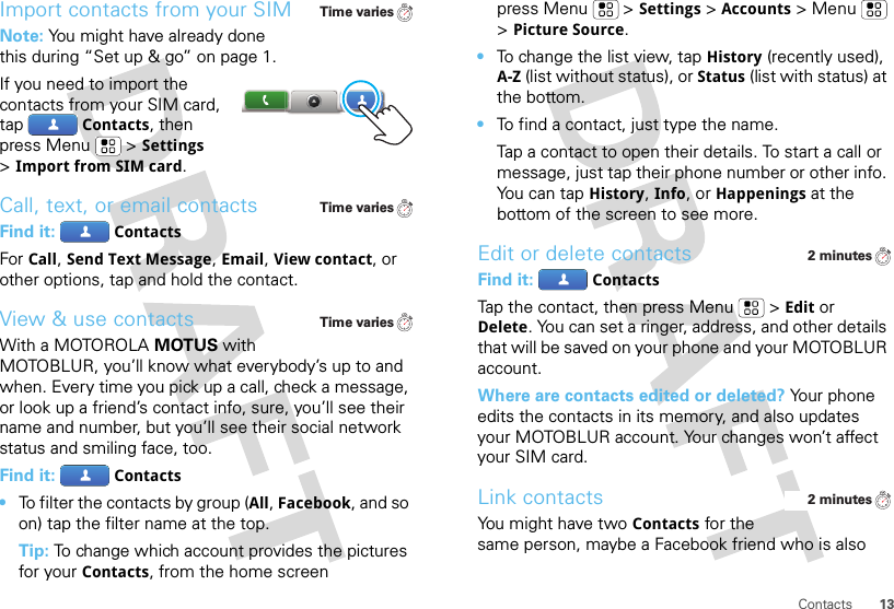 13ContactsImport contacts from your SIMNote: You might have already done this during “Set up &amp; go” on page 1.If you need to import the contacts from your SIM card, tapContacts, then press Menu  &gt;Settings &gt;Import from SIM card.Call, text, or email contactsFind it: ContactsFor Call, Send Text Message, Email, View contact, or other options, tap and hold the contact.View &amp; use contactsWith a MOTOROLA MOTUS with MOTOBLUR, you’ll know what everybody’s up to and when. Every time you pick up a call, check a message, or look up a friend’s contact info, sure, you’ll see their name and number, but you’ll see their social network status and smiling face, too.Find it: Contacts•To filter the contacts by group (All, Facebook, and so on) tap the filter name at the top.Tip: To change which account provides the pictures for your Contacts, from the home screen Time variesTime variesTime variespress Menu  &gt;Settings &gt;Accounts &gt;Menu  &gt;Picture Source.•To change the list view, tap History (recently used), A-Z (list without status), or Status (list with status) at the bottom.•To find a contact, just type the name.Tap a contact to open their details. To start a call or message, just tap their phone number or other info. Yo u  c a n  t a pHistory, Info, or Happenings at the bottom of the screen to see more.Edit or delete contactsFind it: ContactsTap the contact, then press Menu  &gt;Edit or Delete. You can set a ringer, address, and other details that will be saved on your phone and your MOTOBLUR account.Where are contacts edited or deleted? Your phone edits the contacts in its memory, and also updates your MOTOBLUR account. Your changes won’t affect your SIM card.Link contactsYou might have two Contacts for the same person, maybe a Facebook friend who is also 2 minutes2 minutes