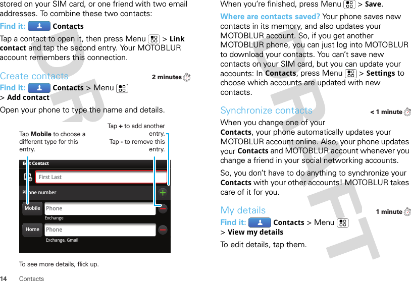 14 Contactsstored on your SIM card, or one friend with two email addresses. To combine these two contacts:Find it: ContactsTap a contact to open it, then press Menu  &gt;Link contact and tap the second entry. Your MOTOBLUR account remembers this connection.Create contactsFind it: Contacts &gt;Menu  &gt;Add contactOpen your phone to type the name and details.2 minutesExchangeAdam AaronsonPhone numberPhoneFirst LastPhoneEdit Contact Exchange, GmailHomeMobileTap Mobile to choose a different type for this entry.Tap + to add another entry.Tap - to remove this entry.To see more details, flick up.When you’re finished, press Menu  &gt;Save.Where are contacts saved? Your phone saves new contacts in its memory, and also updates your MOTOBLUR account. So, if you get another MOTOBLUR phone, you can just log into MOTOBLUR to download your contacts. You can’t save new contacts on your SIM card, but you can update your accounts: In Contacts, press Menu  &gt;Settings to choose which accounts are updated with new contacts.Synchronize contactsWhen you change one of your Contacts, your phone automatically updates your MOTOBLUR account online. Also, your phone updates your Contacts and MOTOBLUR account whenever you change a friend in your social networking accounts.So, you don’t have to do anything to synchronize your Contacts with your other accounts! MOTOBLUR takes care of it for you.My detailsFind it: Contacts &gt;Menu  &gt;View my detailsTo edit details, tap them.&lt; 1 minute1 minute