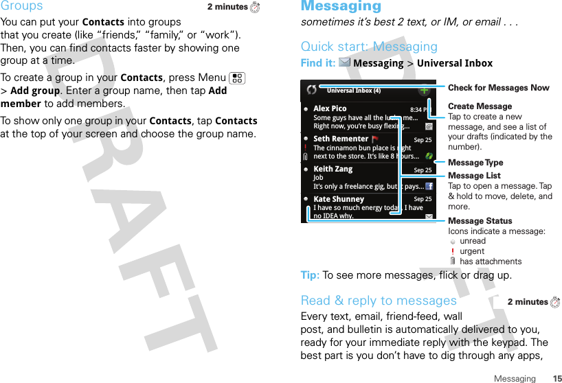 15MessagingGroupsYou can put your Contacts into groups that you create (like “friends,” “family,” or “work”). Then, you can find contacts faster by showing one group at a time.To create a group in your Contacts, press Menu  &gt;Add group. Enter a group name, then tapAdd member to add members.To show only one group in your Contacts, tap Contacts at the top of your screen and choose the group name.2 minutesMessagingsometimes it’s best 2 text, or IM, or email . . .Quick start: MessagingFind it: Messaging &gt;Universal InboxTip: To see more messages, flick or drag up.Read &amp; reply to messagesEvery text, email, friend-feed, wall post, and bulletin is automatically delivered to you, ready for your immediate reply with the keypad. The best part is you don’t have to dig through any apps, 8:34 PMAlex PicoSome guys have all the luck - me...Right now, you’re busy flexing...Sep 25Keith ZangJobIt’s only a freelance gig, but it pays...Sep 25Kate ShunneyI have so much energy today, I haveno IDEA why.Universal Inbox (4)Sep 25Seth Rementer  The cinnamon bun place is rightnext to the store. It’s like 8 hours...Create MessageTap to create a new message, and see a list of your drafts (indicated by the number).Message ListTap to open a message. Tap &amp; hold to move, delete, and more.Check for Messages NowMessage TypeMessage StatusIcons indicate a message:     unread     urgent     has attachments2 minutes