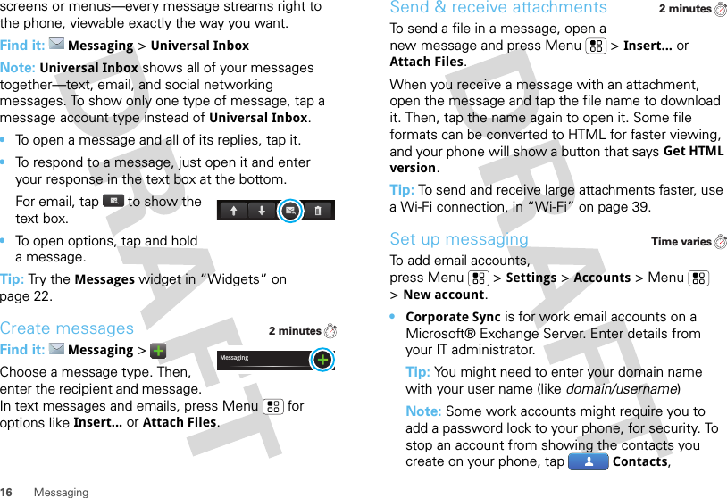 16 Messagingscreens or menus—every message streams right to the phone, viewable exactly the way you want.Find it: Messaging &gt;Universal InboxNote: Universal Inbox shows all of your messages together—text, email, and social networking messages. To show only one type of message, tap a message account type instead of Universal Inbox.•To open a message and all of its replies, tap it.•To respond to a message, just open it and enter your response in the text box at the bottom.For email, tap  to show the text box.•To open options, tap and hold a message.Tip: Try the Messages widget in “Widgets” on page 22.Create messagesFind it: Messaging &gt;Choose a message type. Then, enter the recipient and message. In text messages and emails, press Menu  for options like Insert...or Attach Files.2 minutesMessagingSend &amp; receive attachmentsTo send a file in a message, open a new message and press Menu  &gt;Insert...or Attach Files.When you receive a message with an attachment, open the message and tap the file name to download it. Then, tap the name again to open it. Some file formats can be converted to HTML for faster viewing, and your phone will show a button that saysGet HTML version.Tip: To send and receive large attachments faster, use a Wi-Fi connection, in “Wi-Fi” on page 39.Set up messagingTo add email accounts, press Menu  &gt;Settings &gt;Accounts &gt;Menu  &gt;New account.•Corporate Sync is for work email accounts on a Microsoft® Exchange Server. Enter details from your IT administrator.Tip: You might need to enter your domain name with your user name (like domain/username)Note: Some work accounts might require you to add a password lock to your phone, for security. To stop an account from showing the contacts you create on your phone, tap Contacts, 2 minutesTime varies