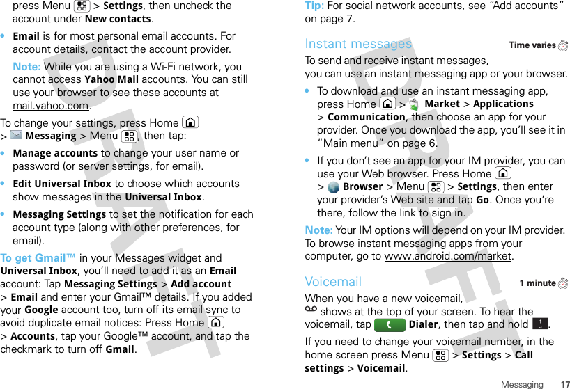 17Messagingpress Menu  &gt;Settings, then uncheck the account under New contacts.•Email is for most personal email accounts. For account details, contact the account provider.Note: While you are using a Wi-Fi network, you cannot access Yahoo Mail accounts. You can still use your browser to see these accounts at mail.yahoo.com.To change your settings, press Home  &gt;Messaging &gt; Menu , then tap:•Manage accounts to change your user name or password (or server settings, for email).•Edit Universal Inbox to choose which accounts show messages in the Universal Inbox.•Messaging Settings to set the notification for each account type (along with other preferences, for email).To  g e t  Gmail™ in your Messages widget and Universal Inbox, you’ll need to add it as an Email account: TapMessaging Settings &gt;Add account &gt;Email and enter your Gmail™ details. If you added your Google account too, turn off its email sync to avoid duplicate email notices: Press Home  &gt;Accounts, tap your Google™ account, and tap the checkmark to turn off Gmail.Tip: For social network accounts, see “Add accounts” on page 7.Instant messagesTo send and receive instant messages, you can use an instant messaging app or your browser.•To download and use an instant messaging app, press Home &gt;Market &gt;Applications &gt;Communication, then choose an app for your provider. Once you download the app, you’ll see it in “Main menu” on page 6.•If you don’t see an app for your IM provider, you can use your Web browser. Press Home  &gt;Browser &gt;Menu  &gt;Settings, then enter your provider’s Web site and tap Go. Once you’re there, follow the link to sign in.Note: Your IM options will depend on your IM provider. To browse instant messaging apps from your computer, go to www.android.com/market.VoicemailWhen you have a new voicemail, shows at the top of your screen. To hear the voicemail, tapDialer, then tap and hold .If you need to change your voicemail number, in the home screen press Menu  &gt;Settings &gt;Call settings &gt;Voicemail.Time varies1 minute