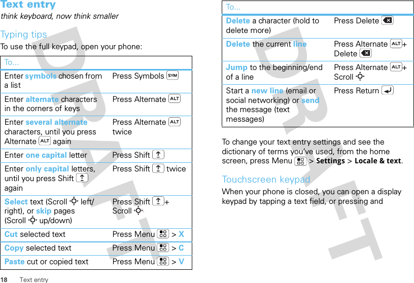 18 Text entryText entrythink keyboard, now think smallerTyping tipsTo use the full keypad, open your phone:To . ..Enter symbols chosen from a listPress SymbolsEnter alternate characters in the corners of keysPress AlternateEnter several alternate characters, until you press Alternate  againPress Alternate  twiceEnter one capital letter Press ShiftEnter only capital letters, until you press Shift  againPress Shift  twiceSelect text (Scroll left/right), or skip pages (Scroll up/down)Press Shift + ScrollCut selected text Press Menu  &gt; XCopy selected text Press Menu  &gt; CPaste cut or copied text Press Menu  &gt; VTo change your text entry settings and see the dictionary of terms you’ve used, from the home screen, press Menu  &gt;Settings &gt;Locale &amp; text.Touchscreen keypadWhen your phone is closed, you can open a display keypad by tapping a text field, or pressing and Delete a character (hold to delete more)Press DeleteDelete the current line Press Alternate + DeleteJump to the beginning/end of a linePress Alternate + ScrollStart a new line (email or social networking) or send the message (text messages) Press ReturnTo...