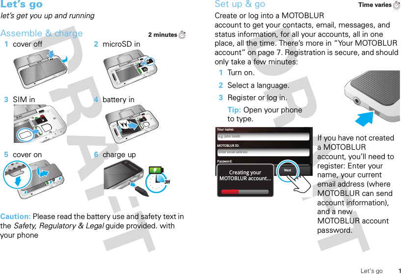 1Let’s goLet’s golet’s get you up and runningAssemble &amp; charge  Caution: Please read the battery use and safety text in the Safety, Regulatory &amp; Legal guide provided. with your phone1cover off 2microSD in3SIM in 4battery in5cover on 6charge up2 minutes3HSet up &amp; goCreate or log into a MOTOBLUR account to get your contacts, email, messages, and status information, for all your accounts, all in one place, all the time. There’s more in “Your MOTOBLUR account” on page 7. Registration is secure, and should only take a few minutes:  1Turn on.2Select a language.3Register or log in.Tip: Open your phone to type.If you have not created a MOTOBLUR account, you’ll need to register: Enter your name, your current email address (where MOTOBLUR can send account information), and a new MOTOBLUR account password.Time variesMOTOBLUR ID:Enter email addressYour name:e.g. John SmithPassword:PasswordNextBackCreating yourMOTOBLUR account...