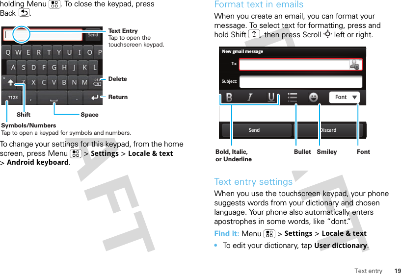 19Text entryholding Menu . To close the keypad, press Back .To change your settings for this keypad, from the home screen, press Menu  &gt;Settings &gt;Locale &amp; text &gt;Android keyboard.DeleteReturnSpaceSymbols/NumbersTap to open a keypad for symbols and numbers.ShiftText EntryTap to open the touchscreen keypad.Format text in emailsWhen you create an email, you can format your message. To select text for formatting, press and hold Shift , then press Scroll  left or right.Text entry settingsWhen you use the touchscreen keypad, your phone suggests words from your dictionary and chosen language. Your phone also automatically enters apostrophes in some words, like “dont.”Find it: Menu  &gt;Settings &gt;Locale &amp; text•To edit your dictionary, tapUser dictionary.New gmail messageTo:Subject:Send DiscardFontBold, Italic, or UnderlineBullet FontSmiley 