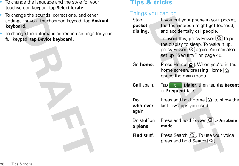 20 Tips &amp; tricks•To change the language and the style for your touchscreen keypad, tapSelect locale.•To change the sounds, corrections, and other settings for your touchscreen keypad, tapAndroid keyboard.•To change the automatic correction settings for your full keypad, tapDevice keyboard.Tips &amp; tricksThings you can doStop pocket dialing.If you put your phone in your pocket, the touchscreen might get touched, and accidentally call people.To avoid this, press Power  to put the display to sleep. To wake it up, press Power  again. You can also set up “Security” on page 45.Go home. Press Home . When you’re in the home screen, pressing Home  opens the main menu.Call again. Tap Dialer, then tap the Recent or Frequent tabs.Do whatever again.Press and hold Home  to show the last few apps you used.Do stuff on a plane.Press and hold Power  &gt;Airplane mode.Find stuff. Press Search . To use your voice, press and hold Search .