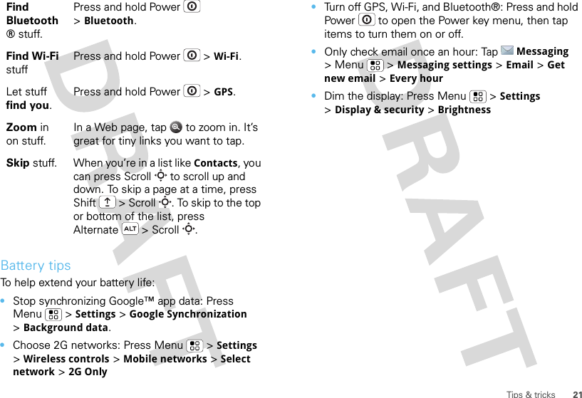 21Tips &amp; tricksBattery tipsTo help extend your battery life:•Stop synchronizing Google™ app data: Press Menu  &gt;Settings &gt;Google Synchronization &gt;Background data.•Choose 2G networks: Press Menu  &gt;Settings &gt;Wireless controls &gt;Mobile networks &gt;Select network &gt;2G OnlyFind Bluetooth® stuff.Press and hold Power  &gt;Bluetooth.Find Wi-Fi stuffPress and hold Power  &gt;Wi-Fi.Let stuff find you.Press and hold Power  &gt;GPS.Zoom in on stuff.In a Web page, tap   to zoom in. It’s great for tiny links you want to tap.Skip stuff. When you’re in a list like Contacts, you can press Scroll  to scroll up and down. To skip a page at a time, press Shift  &gt; Scroll . To skip to the top or bottom of the list, press Alternate  &gt; Scroll .•Turn off GPS, Wi-Fi, and Bluetooth®: Press and hold Power  to open the Power key menu, then tap items to turn them on or off.•Only check email once an hour: TapMessaging &gt;Menu  &gt;Messaging settings &gt;Email &gt;Get new email &gt;Every hour•Dim the display: Press Menu  &gt;Settings &gt;Display &amp; security &gt;Brightness