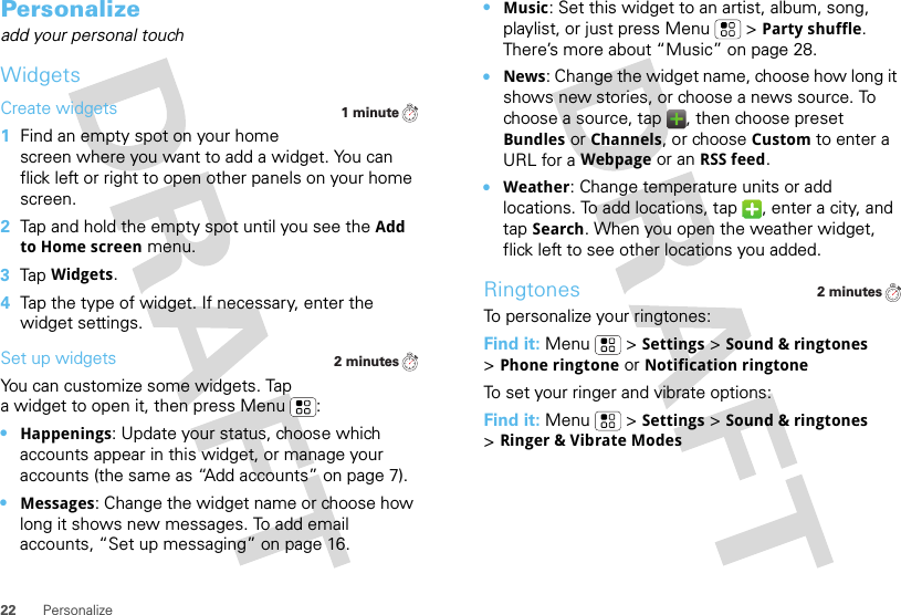 22 PersonalizePersonalizeadd your personal touchWidgetsCreate widgets  1Find an empty spot on your home screen where you want to add a widget. You can flick left or right to open other panels on your home screen.2Tap and hold the empty spot until you see the Add to Home screen menu.3Tap Widgets.4Tap the type of widget. If necessary, enter the widget settings.Set up widgetsYou can customize some widgets. Tap a widget to open it, then press Menu :•Happenings: Update your status, choose which accounts appear in this widget, or manage your accounts (the same as “Add accounts” on page 7).•Messages: Change the widget name or choose how long it shows new messages. To add email accounts, “Set up messaging” on page 16.1 minute2 minutes•Music: Set this widget to an artist, album, song, playlist, or just press Menu  &gt;Party shuffle. There’s more about “Music” on page 28.•News: Change the widget name, choose how long it shows new stories, or choose a news source. To choose a source, tap  , then choose preset Bundles or Channels, or choose Custom to enter a URL for a Webpage or an RSS feed.•Weather: Change temperature units or add locations. To add locations, tap  , enter a city, and tap Search. When you open the weather widget, flick left to see other locations you added.RingtonesTo personalize your ringtones:Find it: Menu &gt;Settings&gt;Sound &amp; ringtones &gt;Phone ringtone or Notification ringtoneTo set your ringer and vibrate options:Find it: Menu  &gt;Settings &gt;Sound &amp; ringtones &gt;Ringer &amp; Vibrate Modes2 minutes