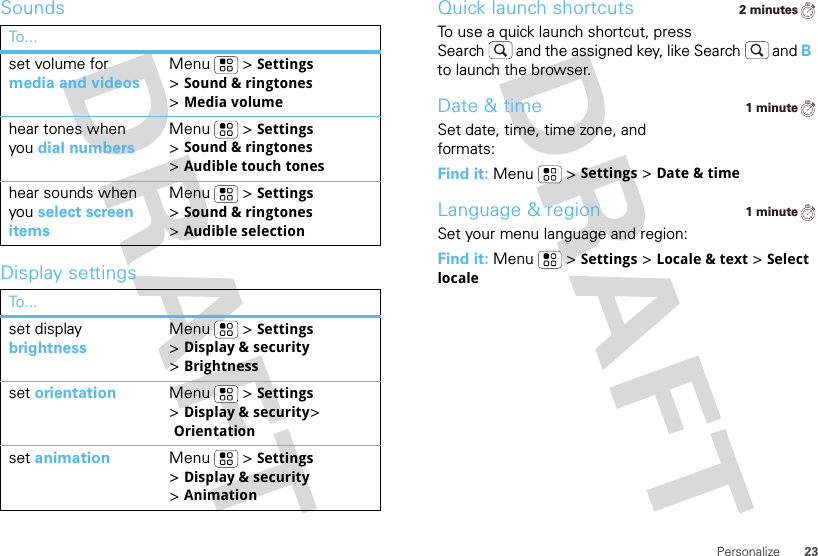 23PersonalizeSoundsDisplay settingsTo . ..set volume for media and videosMenu  &gt;Settings &gt;Sound &amp; ringtones &gt;Media volumehear tones when you dial numbersMenu  &gt;Settings &gt;Sound &amp; ringtones &gt;Audible touch toneshear sounds when you select screen itemsMenu  &gt;Settings &gt;Sound &amp; ringtones &gt;Audible selectionTo . ..set display brightnessMenu  &gt;Settings &gt;Display &amp; security &gt;Brightnessset orientation Menu  &gt;Settings &gt;Display &amp; security&gt; Orientationset animation Menu  &gt;Settings &gt;Display &amp; security &gt;AnimationQuick launch shortcutsTo use a quick launch shortcut, press Search  and the assigned key, like Search  and B to launch the browser.Date &amp; timeSet date, time, time zone, and formats:Find it: Menu  &gt;Settings &gt;Date &amp; timeLanguage &amp; regionSet your menu language and region:Find it: Menu  &gt;Settings &gt;Locale &amp; text &gt;Select locale2 minutes1 minute1 minute