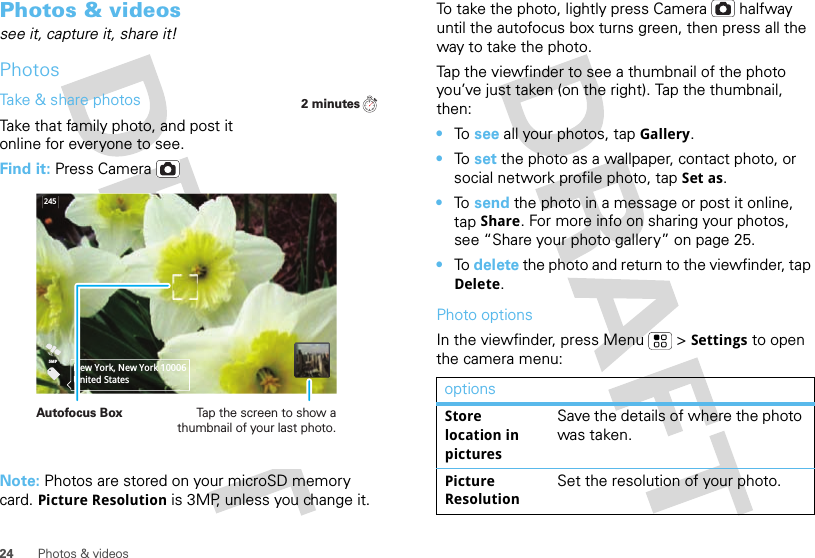 24 Photos &amp; videosPhotos &amp; videossee it, capture it, share it!PhotosTake &amp; share photosTake that family photo, and post it online for everyone to see.Find it: Press CameraNote: Photos are stored on your microSD memory card. Picture Resolution is 3MP, unless you change it.2 minutes2455MPNew York, New York 10006United StatesAutofocus Box Tap the screen to show a thumbnail of your last photo.To take the photo, lightly press Camera  halfway until the autofocus box turns green, then press all the way to take the photo.Tap the viewfinder to see a thumbnail of the photo you’ve just taken (on the right). Tap the thumbnail, then:•To  see all your photos, tapGallery.•To  set the photo as a wallpaper, contact photo, or social network profile photo, tap Set as.•To  send the photo in a message or post it online, tap Share. For more info on sharing your photos, see “Share your photo gallery” on page 25.•To  delete the photo and return to the viewfinder, tap Delete.Photo optionsIn the viewfinder, press Menu  &gt;Settings to open the camera menu:optionsStore location in picturesSave the details of where the photo was taken.Picture ResolutionSet the resolution of your photo.