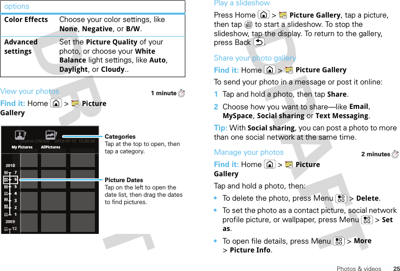 25Photos &amp; videosView your photosFind it: Home  &gt;Picture GalleryColor EffectsChoose your color settings, like None, Negative, or B/W.Advanced settingsSet the Picture Quality of your photo, or choose your White Balance light settings, like Auto, Daylight, or Cloudy..options1 minuteAll Pictures (10/43) 2010-07-12  12.00.002200110000022220000000099776543211111111222ctures (10/43)2010-07-12  12.00.00All PiiMy Pictures AllPicturesPicture DatesTap on the left to open the date list, then drag the dates to find pictures.CategoriesTap at the top to open, then tap a category.Play a slideshowPress Home  &gt;Picture Gallery, tap a picture, then tap  to start a slideshow. To stop the slideshow, tap the display. To return to the gallery, press Back .Share your photo galleryFind it: Home  &gt;Picture GalleryTo send your photo in a message or post it online:  1Tap and hold a photo, then tap Share.2Choose how you want to share—like Email, MySpace, Social sharing or Text Messaging.Tip: With Social sharing, you can post a photo to more than one social network at the same time.Manage your photosFind it: Home  &gt;Picture GalleryTap and hold a photo, then:•To delete the photo, press Menu  &gt;Delete.•To set the photo as a contact picture, social network profile picture, or wallpaper, press Menu  &gt;Set as.•To open file details, press Menu  &gt;More &gt;Picture Info.2 minutes