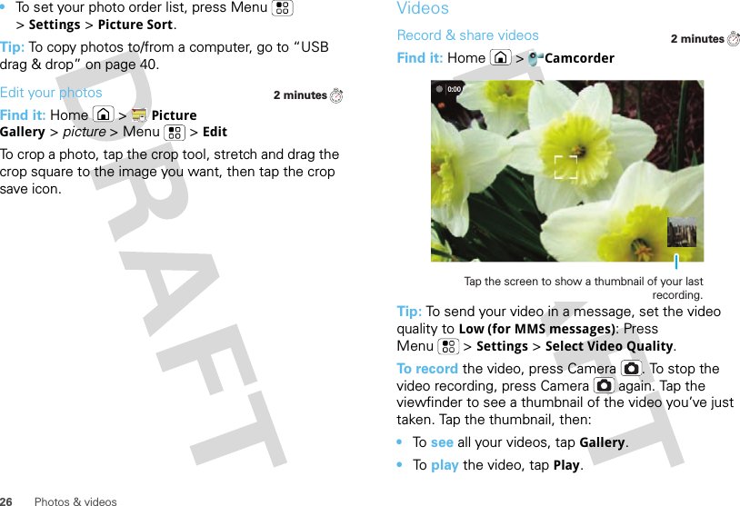 26 Photos &amp; videos•To set your photo order list, press Menu  &gt;Settings &gt;Picture Sort.Tip: To copy photos to/from a computer, go to “USB drag &amp; drop” on page 40.Edit your photosFind it: Home  &gt;Picture Gallery &gt; picture &gt;Menu  &gt;EditTo crop a photo, tap the crop tool, stretch and drag the crop square to the image you want, then tap the crop save icon.2 minutesVideosRecord &amp; share videosFind it: Home  &gt;CamcorderTip: To send your video in a message, set the video quality to Low (for MMS messages): Press Menu &gt;Settings &gt;Select Video Quality.To record the video, press Camera . To stop the video recording, press Camera  again. Tap the viewfinder to see a thumbnail of the video you’ve just taken. Tap the thumbnail, then:•To  see all your videos, tapGallery.•To  play the video, tap Play.2 minutes0:00Tap the screen to show a thumbnail of your last recording.