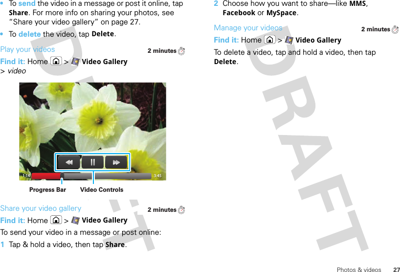 27Photos &amp; videos•To  send the video in a message or post it online, tap Share. For more info on sharing your photos, see “Share your video gallery” on page 27.•To  delete the video, tap Delete.Play your videosFind it: Home  &gt;Video Gallery &gt;videoShare your video galleryFind it: Home  &gt;Video GalleryTo send your video in a message or post online:  1Tap &amp; hold a video, then tap Share.2 minutes1:14 3:45Video ControlsProgress Bar2 minutes2Choose how you want to share—like MMS, Facebook or MySpace.Manage your videosFind it: Home  &gt;Video GalleryTo delete a video, tap and hold a video, then tap Delete.2 minutes