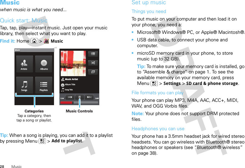 28 MusicMusicwhen music is what you need...Quick start: MusicTap, tap, play—instant music. Just open your music library, then select what you want to play.Find it: Home &gt;MusicTip: When a song is playing, you can add it to a playlist by pressing Menu  &gt;Add to playlist.Music ArtistAlbum TitleSong Title1:14 3:45Artists AlbumsSongs PlaylistsMusicMusic ControlsCategories                Tap a category, then tap a song or playlist.Set up musicThings you needTo put music on your computer and then load it on your phone, you need a:•Microsoft® Windows® PC, or Apple® Macintosh®.•USB data cable, to connect your phone and computer.•microSD memory card in your phone, to store music (up to 32 GB).Tip: To make sure your memory card is installed, go to “Assemble &amp; charge” on page 1. To see the available memory on your memory card, press Menu  &gt;Settings &gt;SD card &amp; phone storage.File formats you can playYour phone can play MP3, M4A, AAC, ACC+, MIDI, WAV, and OGG Vorbis files.Note: Your phone does not support DRM protected files. Headphones you can useYour phone has a 3.5mm headset jack for wired stereo headsets. You can go wireless with Bluetooth® stereo headphones or speakers (see “Bluetooth® wireless” on page 38).