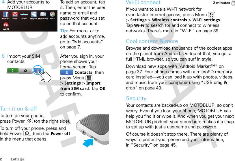 2Let’s goTurn it on &amp; offTo turn on your phone, press Power  (on the right side).To turn off your phone, press and hold Power , then tapPower off in the menu that opens.4Add your accounts to MOTOBLUR.To add an account, tap it. Then, enter the user name or email and password that you set up on that account.Tip: For more, or to add accounts anytime, go to “Add accounts” on page 7.5Import your SIM contacts.After you sign in, your phone shows your home screen. Tap Contacts, then press Menu  &gt;Settings &gt;Import from SIM card. TapOK to confirm.Facebook MyspaceGMail TwitterLast FMPicasaPhotobucketWi-Fi connectIf you want to use a Wi-Fi network for even faster Internet access, press Menu  &gt;Settings &gt;Wireless controls &gt;Wi-Fi settings. TapWi-Fi to search for and connect to wireless networks. There’s more in “Wi-Fi” on page 39.Cool content &amp; moreBrowse and download thousands of the coolest apps on the planet from Android. On top of that, you get a full HTML browser, so you can surf in style.Download new apps with “Android Market™” on page 37. Your phone comes with a microSD memory card installed—you can load it up with photos, videos, and music from your computer using “USB drag &amp; drop” on page 40.SecurityYour contacts are backed-up on MOTOBLUR, so don’t worry. Even if you lose your phone, MOTOBLUR can help you find it or wipe it. And when you get your next MOTOBLUR product, your stored info makes it a snap to set up with just a username and password.Of course it doesn&apos;t stop there. There are plenty of ways to protect your phone and your information, in “Security” on page 45.2 minutes