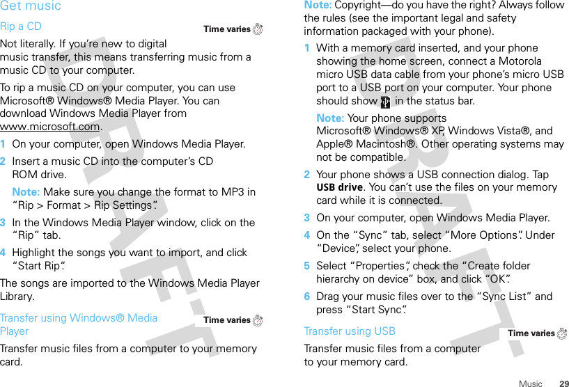 29MusicGet musicRip a CDNot literally. If you’re new to digital music transfer, this means transferring music from a music CD to your computer.To rip a music CD on your computer, you can use Microsoft® Windows® Media Player. You can download Windows Media Player from www.microsoft.com.  1On your computer, open Windows Media Player.2Insert a music CD into the computer’s CD ROM drive.Note: Make sure you change the format to MP3 in “Rip &gt; Format &gt; Rip Settings”.3In the Windows Media Player window, click on the “Rip” tab.4Highlight the songs you want to import, and click “Start Rip“.The songs are imported to the Windows Media Player Library.Transfer using Windows® Media PlayerTransfer music files from a computer to your memory card.Time variesTime variesNote: Copyright—do you have the right? Always follow the rules (see the important legal and safety information packaged with your phone).  1With a memory card inserted, and your phone showing the home screen, connect a Motorola micro USB data cable from your phone’s micro USB port to a USB port on your computer. Your phone should show   in the status bar.Note: Your phone supports Microsoft® Windows® XP, Windows Vista®, and Apple® Macintosh®. Other operating systems may not be compatible.2Your phone shows a USB connection dialog. Tap USB drive. You can’t use the files on your memory card while it is connected.3On your computer, open Windows Media Player.4On the “Sync” tab, select “More Options”. Under “Device”, select your phone.5Select “Properties”, check the “Create folder hierarchy on device” box, and click “OK”.6Drag your music files over to the “Sync List” and press “Start Sync”.Transfer using USBTransfer music files from a computer to your memory card. Time varies