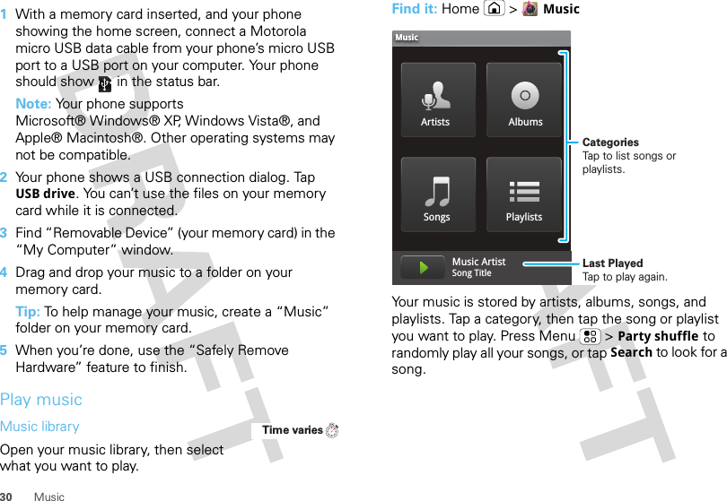 30 Music  1With a memory card inserted, and your phone showing the home screen, connect a Motorola micro USB data cable from your phone’s micro USB port to a USB port on your computer. Your phone should show   in the status bar.Note: Your phone supports Microsoft® Windows® XP, Windows Vista®, and Apple® Macintosh®. Other operating systems may not be compatible.2Your phone shows a USB connection dialog. Tap USB drive. You can’t use the files on your memory card while it is connected.3Find “Removable Device” (your memory card) in the “My Computer” window.4Drag and drop your music to a folder on your memory card.Tip: To help manage your music, create a “Music” folder on your memory card.5When you’re done, use the “Safely Remove Hardware” feature to finish.Play musicMusic libraryOpen your music library, then select what you want to play.Time variesFind it: Home &gt;MusicYour music is stored by artists, albums, songs, and playlists. Tap a category, then tap the song or playlist you want to play. Press Menu  &gt;Party shuffle to randomly play all your songs, or tap Search to look for a song.Artists AlbumsSongs PlaylistsMusicMusic ArtistSong Title CategoriesTap to list songs or playlists.Last PlayedTap to play again.