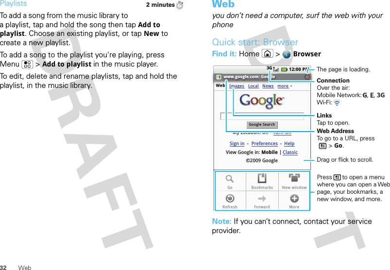 32 WebPlaylistsTo add a song from the music library to a playlist, tap and hold the song then tap Add to playlist. Choose an existing playlist, or tap New to create a new playlist.To add a song to the playlist you&apos;re playing, press Menu  &gt;Add to playlist in the music player.To edit, delete and rename playlists, tap and hold the playlist, in the music library.2 minutesWebyou don’t need a computer, surf the web with your phoneQuick start: BrowserFind it: Home &gt;BrowserNote: If you can’t connect, contact your service provider.www.google.com: GoogleWebGoogle SearchMy Location: Off - Turn OnImages12:00 PM3GLocalView Google in: Mobile©2009 GoogleClassicSign in --Preferences HelpNews moreGo Bookmarks New windowRefresh Forward MoreConnectionOver the air:Mobile Network:   ,   , Wi-Fi: LinksTap to open.The page is loading.Web AddressTo go to a URL, press       &gt; Go.Press      to open a menu where you can open a Web page, your bookmarks, a new window, and more.Drag or flick to scroll.