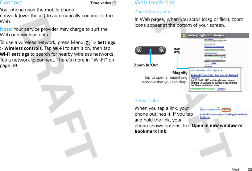 33WebConnectYour phone uses the mobile phone network (over the air) to automatically connect to the Web.Note: Your service provider may charge to surf the Web or download data. To use a wireless network, press Menu  &gt;Settings &gt;Wireless controls. Tap Wi-Fi to turn it on, then tap Wi-Fi settings to search for nearby wireless networks. Tap a network to connect. There’s more in “Wi-Fi” on page 39.Time variesWeb touch tipsZoom &amp; magnifyIn Web pages, when you scroll (drag or flick), zoom icons appear at the bottom of your screen.Select linksWhen you tap a link, your phone outlines it. If you tap and hold the link, your phone shows options, like Open in new window or Bookmark link.www.google.com: GoogleAndroid | Official WebsiteOfficial site for the development of the open source project. Provides a directory of applications and links to download the source of the project.Market - Official Website - Android application developer sitewww.android.com/ - Cached - SimilarAndroid (operating system) - Wikipedia, the free encyclopediaAndroid is a software platform for mobile devices, running on the Linux operating system. It was initially developed by Google and later the Open Handset ...en.wikipedia.org/wiki/Android_(mobile_phone_platform) - Cached - SimilarWhat is Android? | Android DevelopersAndroid is a software stack for mobile devices that includes an operating system, middleware and key applications. The Android SDK provides the tools and ...developer.android.com/guide/basics/what-is-android.html - Cached - SimilarAndroid DevelopersThe Android SDK has the tools, sample code, and docs you need to create ... AndroidOpen Source Project gives you access to the entire platform source. ...developer.android.com/ - Cached - SimilarMore results from developer.android.com »Open Handset AllianceAndroid™ delivers a complete set of software for mobile devices: an ... Android is built on the open Linux Kernel. Furthermore, it utilizes a custom virtual ...www.openhandsetalliance.com/android_overview.html - Cached - SimilarAndroid Community - Tracking the Android PlatformmyTouch 3G Android phone is getting its day in the sun on July 8 when T-Mobile introduce it to the world – in NYC. We&apos;ll be there to bring you live coverage ...androidcommunity.com/ - SimilarWelcome (Android Open Source Project)Oct 21, 2008 ... Android is the first free, open source, and fully customizable mobile platform. Android offers a full stack: an operating system, ...source.android.com/ - Cached - SimilarBlog posts about androidSciPhone Dream G2 Android charger is best ever - Engadget - 14 hours agoGoogle Android Mobile Phones are now in India - HTC Magic from Airtel - Digital Inspiration - Technology Blog - 6 days agoT-Mobile Will Drop Its Second Android Phone, The myTouch 3G, This ... - TechCrunch - Jun 21, 2009source/android.com/ - OptionsAndroid Community - Tracking the Android PlatformApr 26, 2009 .. HTC and Google have releasedAndroid 1.5 Cupcake for owners of the AndroidDev Phone, available as a free ..androidcommunity.com/ - Optionsapplication developer sreernMagnifyTap to open a magnifying window that you can drag.Zoom In/Outsource/android.com/ - OptionsAndroid Community - Tracking the Android Platformapplication developer sreern