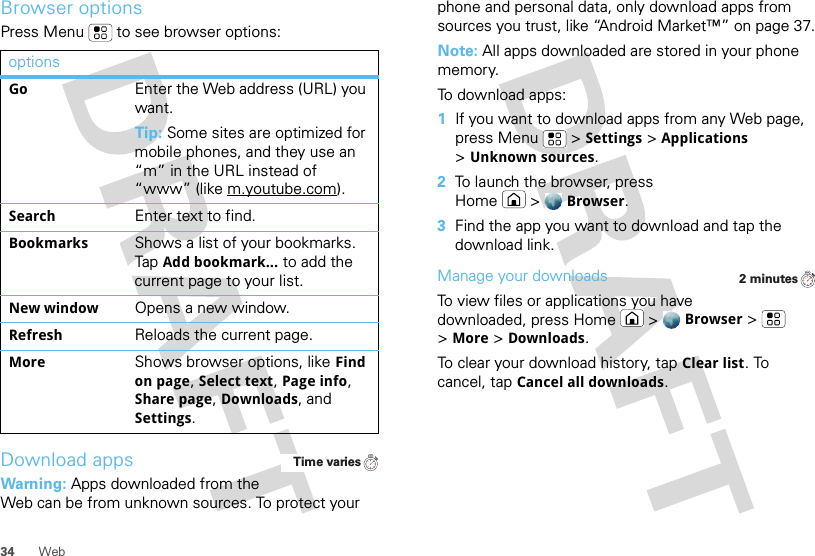 34 WebBrowser optionsPress Menu  to see browser options:Download appsWarning: Apps downloaded from the Web can be from unknown sources. To protect your optionsGoEnter the Web address (URL) you want.Tip: Some sites are optimized for mobile phones, and they use an “m” in the URL instead of “www” (like m.youtube.com).SearchEnter text to find.BookmarksShows a list of your bookmarks. Tap Add bookmark... to add the current page to your list.New windowOpens a new window.RefreshReloads the current page.MoreShows browser options, like Find on page, Select text, Page info, Share page, Downloads, and Settings.Time variesphone and personal data, only download apps from sources you trust, like “Android Market™” on page 37.Note: All apps downloaded are stored in your phone memory.To download apps:   1If you want to download apps from any Web page, press Menu  &gt;Settings &gt;Applications &gt;Unknown sources.2To launch the browser, press Home &gt;Browser.3Find the app you want to download and tap the download link.Manage your downloadsTo view files or applications you have downloaded, press Home &gt;Browser &gt; &gt;More &gt;Downloads. To clear your download history, tap Clear list. To cancel, tap Cancel all downloads.2 minutes