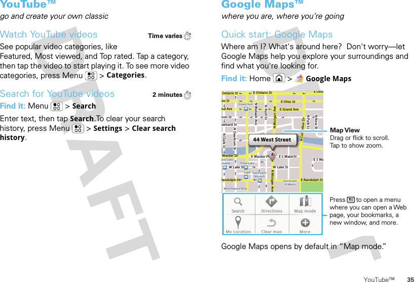 35YouTube™Yo u Tu b e ™go and create your own classicWatch YouTube videosSee popular video categories, like Featured, Most viewed, and Top rated. Tap a category, then tap the video to start playing it. To see more video categories, press Menu  &gt;Categories.Search for YouTube videosFind it: Menu  &gt;SearchEnter text, then tap Search.To clear your search history, press Menu  &gt;Settings &gt;Clear search history.Time varies2 minutesGoogle Maps™where you are, where you’re goingQuick start: Google MapsWhere am I? What&apos;s around here?  Don&apos;t worry—let Google Maps help you explore your surroundings and find what you&apos;re looking for.Find it: Home &gt;Google MapsGoogle Maps opens by default in “Map mode.” 44 West StreetAE Ontario StE OntaOntario StE Ohio StN Rush StN Park StN New StN Wabash AveN Dearborn StN Clark Sthio StE Grand Avend Avenois Stubbard StWacker DrRandolph StE Randolph StN Micigan AveN Micigan AverD submuloC NW Lake St W Lake StE Wacker PlState/LakeGrand RedLakeRandolphSt MetraRandolph/WabashWashington-Blueark/LakeubwayE S WaterStWater StMMMMME S WaSearch Directions Map modeMy Location Clear map MoreMap ViewDrag or flick to scroll.Tap to show zoom.Press      to open a menu where you can open a Web page, your bookmarks, a new window, and more.