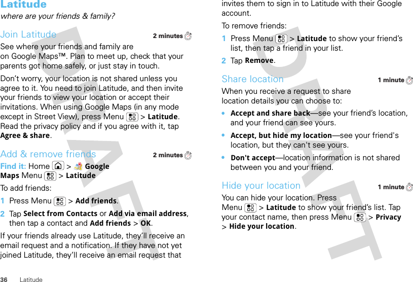 36 LatitudeLatitudewhere are your friends &amp; family?Join LatitudeSee where your friends and family are on Google Maps™. Plan to meet up, check that your parents got home safely, or just stay in touch.Don’t worry, your location is not shared unless you agree to it. You need to join Latitude, and then invite your friends to view your location or accept their invitations. When using Google Maps (in any mode except in Street View), press Menu  &gt;Latitude. Read the privacy policy and if you agree with it, tap Agree &amp; share.Add &amp; remove friendsFind it: Home &gt;Google MapsMenu  &gt;LatitudeTo add friends:  1Press Menu  &gt;Add friends.2Tap Select from Contacts or Add via email address, then tap a contact and Add friends&gt;OK.If your friends already use Latitude, they’ll receive an email request and a notification. If they have not yet joined Latitude, they’ll receive an email request that 2 minutes2 minutesinvites them to sign in to Latitude with their Google account.To remove friends:  1Press Menu  &gt;Latitude to show your friend’s list, then tap a friend in your list.2Tap Remove.Share locationWhen you receive a request to share location details you can choose to:•Accept and share back—see your friend’s location, and your friend can see yours.•Accept, but hide my location—see your friend&apos;s location, but they can&apos;t see yours.•Don&apos;t accept—location information is not shared between you and your friend.Hide your locationYou can hide your location. Press Menu  &gt;Latitude to show your friend’s list. Tap your contact name, then press Menu  &gt;Privacy &gt;Hide your location.1 minute1 minute