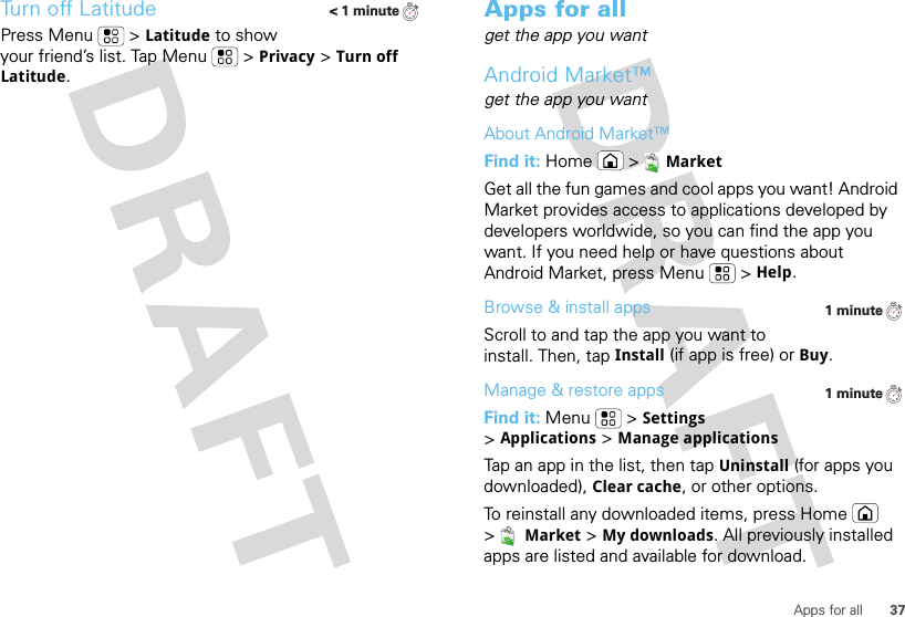 37Apps for allTurn off LatitudePress Menu  &gt;Latitude to show your friend’s list. Tap Menu  &gt;Privacy &gt;Turn off Latitude.&lt; 1 minuteApps for allget the app you wantAndroid Market™get the app you wantAbout Android Market™Find it: Home &gt;MarketGet all the fun games and cool apps you want! Android Market provides access to applications developed by developers worldwide, so you can find the app you want. If you need help or have questions about Android Market, press Menu  &gt;Help.Browse &amp; install appsScroll to and tap the app you want to install. Then, tap Install (if app is free) or Buy.Manage &amp; restore appsFind it: Menu  &gt;Settings &gt;Applications &gt;Manage applicationsTap an app in the list, then tap Uninstall (for apps you downloaded), Clear cache, or other options.To reinstall any downloaded items, press Home  &gt;Market &gt;My downloads. All previously installed apps are listed and available for download.1 minute1 minute