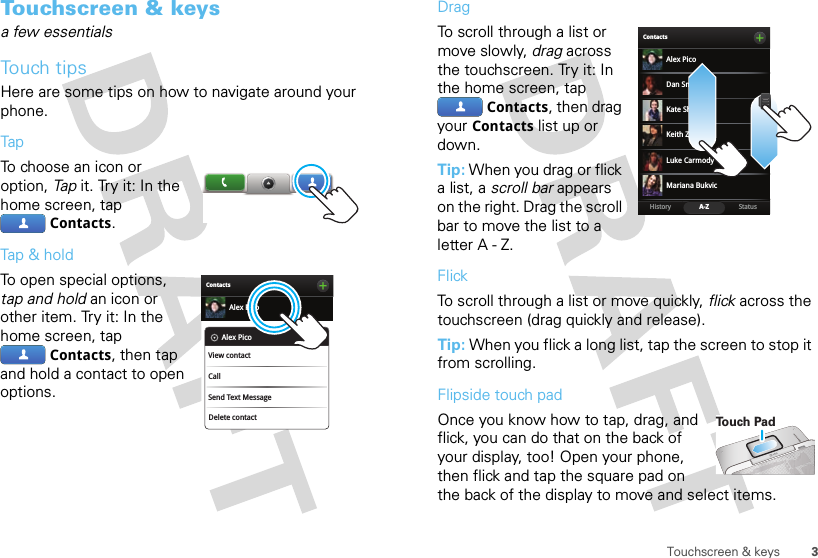 3Touchscreen &amp; keysTouchscreen &amp; keysa few essentialsTouch tipsHere are some tips on how to navigate around your phone.TapTo choose an icon or option, Tap it. Try it: In the home screen, tap Contacts.Tap &amp; holdTo open special options, tap and hold an icon or other item. Try it: In the home screen, tap Contacts, then tap and hold a contact to open options.ContactsAlex PicoDelete contactAlex PicoView contactCallSend Text MessageDragTo scroll through a list or move slowly, drag across the touchscreen. Try it: In the home screen, tap Contacts, then drag your Contacts list up or down.Tip: When you drag or flick a list, a scroll bar appears on the right. Drag the scroll bar to move the list to a letter A - Z.FlickTo scroll through a list or move quickly, flick across the touchscreen (drag quickly and release).Tip: When you flick a long list, tap the screen to stop it from scrolling.Flipside touch padOnce you know how to tap, drag, and flick, you can do that on the back of your display, too! Open your phone, then flick and tap the square pad on the back of the display to move and select items.BContactsStatusHistory A-ZAlex PicoMariana BukvicLuke CarmodyDan SmithKeith ZangKate ShunneyTo u ch Pad