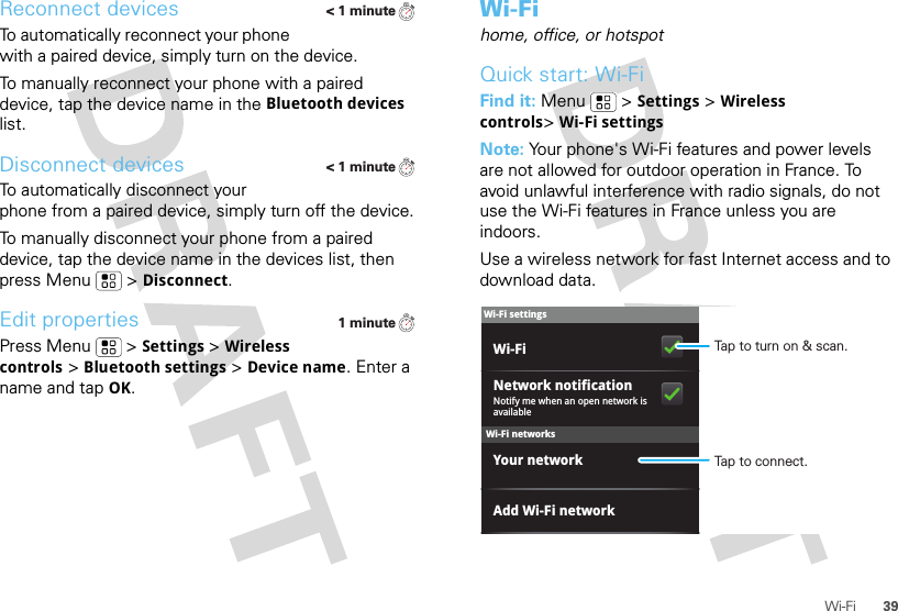 39Wi-FiReconnect devicesTo automatically reconnect your phone with a paired device, simply turn on the device.To manually reconnect your phone with a paired device, tap the device name in the Bluetooth devices list.Disconnect devicesTo automatically disconnect your phone from a paired device, simply turn off the device.To manually disconnect your phone from a paired device, tap the device name in the devices list, then press Menu  &gt;Disconnect.Edit propertiesPress Menu  &gt;Settings &gt;Wireless controls &gt;Bluetooth settings &gt;Device name. Enter a name and tap OK.&lt; 1 minute&lt; 1 minute1 minuteWi-Fihome, office, or hotspotQuick start: Wi-FiFind it: Menu  &gt;Settings &gt;Wireless controls&gt;Wi-Fi settingsNote: Your phone&apos;s Wi-Fi features and power levels are not allowed for outdoor operation in France. To avoid unlawful interference with radio signals, do not use the Wi-Fi features in France unless you are indoors.Use a wireless network for fast Internet access and to download data.Wi-Fi networksWi-Fi settingsNotify me when an open network is availableNetwork notificationYour networkAdd Wi-Fi networkWi-Fi Tap to turn on &amp; scan.Tap to connect.