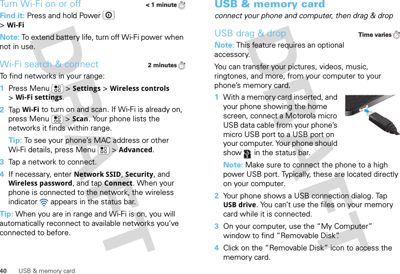 40 USB &amp; memory cardTurn Wi-Fi on or offFind it: Press and hold Power  &gt;Wi-FiNote: To extend battery life, turn off Wi-Fi power when not in use.Wi-Fi search &amp; connectTo find networks in your range:  1Press Menu  &gt;Settings &gt;Wireless controls &gt;Wi-Fi settings.2Tap Wi-Fi to turn on and scan. If Wi-Fi is already on, press Menu  &gt;Scan. Your phone lists the networks it finds within range.Tip: To see your phone’s MAC address or other Wi-Fi details, press Menu  &gt;Advanced.3Tap a network to connect.4If necessary, enterNetwork SSID, Security, and Wireless password, and tap Connect. When your phone is connected to the network, the wireless indicator   appears in the status bar.Tip: When you are in range and Wi-Fi is on, you will automatically reconnect to available networks you’ve connected to before.&lt; 1 minute2 minutesUSB &amp; memory cardconnect your phone and computer, then drag &amp; dropUSB drag &amp; dropNote: This feature requires an optional accessory.You can transfer your pictures, videos, music, ringtones, and more, from your computer to your phone’s memory card.   1With a memory card inserted, and your phone showing the home screen, connect a Motorola micro USB data cable from your phone’s micro USB port to a USB port on your computer. Your phone should show   in the status bar.Note: Make sure to connect the phone to a high power USB port. Typically, these are located directly on your computer.2Your phone shows a USB connection dialog. Tap USB drive. You can’t use the files on your memory card while it is connected.3On your computer, use the “My Computer” window to find “Removable Disk”.4Click on the “Removable Disk” icon to access the memory card.Time varies