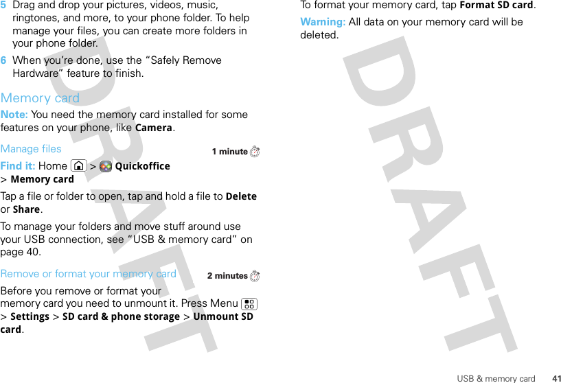 41USB &amp; memory card5Drag and drop your pictures, videos, music, ringtones, and more, to your phone folder. To help manage your files, you can create more folders in your phone folder.6When you’re done, use the “Safely Remove Hardware” feature to finish.Memory cardNote: You need the memory card installed for some features on your phone, like Camera.Manage filesFind it: Home  &gt;Quickoffice &gt;Memory cardTap a file or folder to open, tap and hold a file to Delete or Share.To manage your folders and move stuff around use your USB connection, see “USB &amp; memory card” on page 40.Remove or format your memory cardBefore you remove or format your memory card you need to unmount it. Press Menu  &gt;Settings &gt;SD card &amp; phone storage &gt;Unmount SD card.1 minute2 minutesTo format your memory card, tap Format SD card.Warning: All data on your memory card will be deleted.