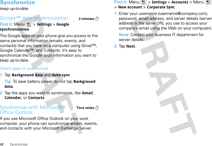 42 SynchronizeSynchronizekeep up-to-dateGoogle™ data synchronizationFind it: Menu  &gt;Settings &gt;Google synchronizationThe Google apps on your phone give you access to the same personal information (emails, events, and contacts) that you have on a computer using Gmail™, Google Calendar™, and Contacts. It’s easy to synchronize the Google apps information you want to keep up-to-date.Select apps to synchronize  1Tap Background data and Auto-sync.Tip: To save battery power do not tap Background data.2Tap the apps you want to synchronize, like Gmail, Calendar, or Contacts.Synchronize with Microsoft® Office OutlookIf you use Microsoft Office Outlook on your work computer, your phone can synchronize emails, events, and contacts with your Microsoft Exchange Server.2 minutesTime variesFind it: Menu  &gt;Settings &gt;Accounts &gt; Menu  &gt;New account&gt;Corporate Sync  1Enter your username (username@company.com), password, email address, and server details (server address is the same URL you use to access your company’s email using the Web on your computer).Note: Contact your business IT department for server details.2Tap Next.