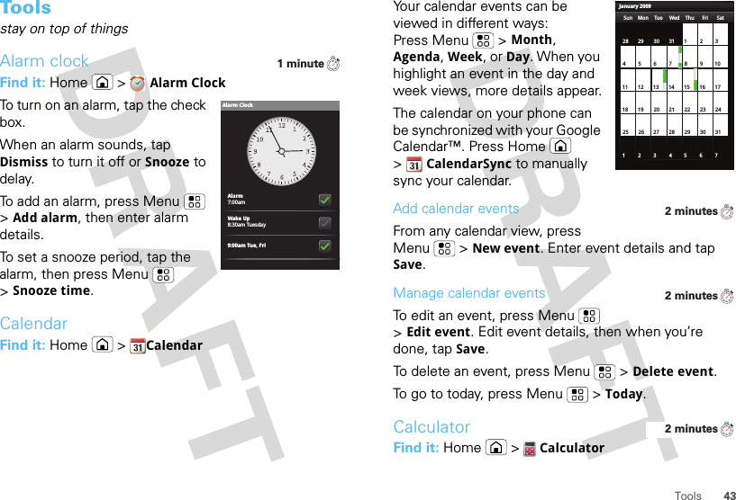 43ToolsTo o l sstay on top of thingsAlarm clockFind it: Home &gt;Alarm ClockTo turn on an alarm, tap the check box.When an alarm sounds, tap Dismiss to turn it off or Snooze to delay.To add an alarm, press Menu  &gt;Add alarm, then enter alarm details.To set a snooze period, tap the alarm, then press Menu  &gt;Snooze time.CalendarFind it: Home  &gt;Calendar1 minuteAlarm7:00amWake Up8:30am Tuesday9:00am Tue, FriAlarm ClockYour calendar events can be viewed in different ways: Press Menu  &gt;Month, Agenda, Week, or Day. When you highlight an event in the day and week views, more details appear.The calendar on your phone can be synchronized with your Google Calendar™. Press Home  &gt;CalendarSync to manually sync your calendar.Add calendar eventsFrom any calendar view, press Menu  &gt;New event. Enter event details and tap Save.Manage calendar eventsTo edit an event, press Menu  &gt;Edit event. Edit event details, then when you’re done, tap Save.To delete an event, press Menu  &gt;Delete event.To go to today, press Menu  &gt;Today.CalculatorFind it: Home  &gt;CalculatorJanuary 2009Sun Mon Tue Wed Thu Sat28 29 30 31 123456 891011 12 13 15 16 1718 19 20 22 23 2425 26 27 29 30 31123 56771421284Fri2 minutes2 minutes2 minutes