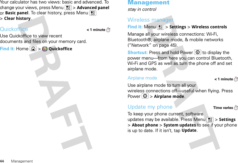 44 ManagementYour calculator has two views: basic and advanced. To change your views, press Menu  &gt;Advanced panel or Basic panel. To clear history, press Menu  &gt;Clear history.QuickofficeUse Quickoffice to view recent documents and files on your memory card.Find it: Home  &gt;Quickoffice&lt; 1 minuteManagementstay in controlWireless managerFind it: Menu  &gt;Settings &gt;Wireless controlsManage all your wireless connections: Wi-Fi, Bluetooth®, airplane mode, &amp; mobile networks (“Network” on page 45).Shortcut: Press and hold Power  to display the power menu—from here you can control Bluetooth, Wi-Fi and GPS as well as turn the phone off and set airplane mode.Airplane modeUse airplane mode to turn all your wireless connections off—useful when flying. Press Power  &gt;Airplane mode.Update my phoneTo keep your phone current, software updates may be available. Press Menu  &gt;Settings &gt;About phone &gt;System updates to see if your phone is up to date. If it isn’t, tap Update.&lt; 1 minuteTime varies