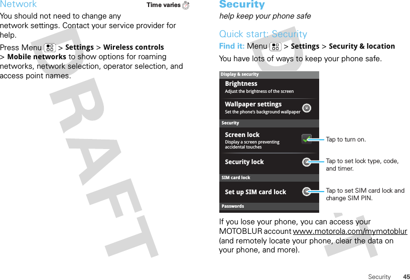 45SecurityNetworkYou should not need to change any network settings. Contact your service provider for help.Press Menu  &gt;Settings &gt;Wireless controls &gt;Mobile networks to show options for roaming networks, network selection, operator selection, and access point names.Time variesSecurityhelp keep your phone safeQuick start: SecurityFind it: Menu  &gt;Settings &gt;Security &amp; locationYou have lots of ways to keep your phone safe.If you lose your phone, you can access your MOTOBLUR account www.motorola.com/mymotoblur (and remotely locate your phone, clear the data on your phone, and more).SecurityDisplay a screen preventing accidental touchesSet the phone’s background wallpaperWallpaper settingsAdjust the brightness of the screenBrightnessSet up SIM card lockScreen lockDisplay &amp; securityPasswordsSIM card lockSecurity lockTap to set SIM card lock and change SIM PIN.Tap to set lock type, code, and timer.Tap to turn on.