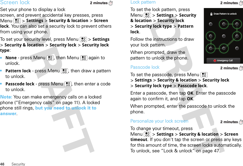 46 SecurityScreen lockSet your phone to display a lock screen, and prevent accidental key presses, press Menu  &gt;Settings &gt;Security &amp; location &gt;Screen lock. You can also set a security lock to prevent others from using your phone.To set your security level, press Menu  &gt;Settings &gt;Security &amp; location &gt;Security lock &gt;Security lock type:•None - press Menu , then Menu  again to unlock.•Pattern lock - press Menu , then draw a pattern to unlock.•Passcode lock - press Menu , then enter a code to unlock.Note: You can make emergency calls on a locked phone (“Emergency calls” on page 11). A locked phone still rings, but you need to unlock it to answer.2 minutesLock patternTo set the lock pattern, press Menu  &gt;Settings &gt;Security &amp; location &gt;Security lock &gt;Security lock type &gt;Pattern lock. Follow the instructions to draw your lock pattern. When prompted, draw the pattern to unlock the phone.Passcode lockTo set the passcode, press Menu  &gt;Settings &gt;Security &amp; location &gt;Security lock &gt;Security lock type &gt;Passcode lock.Enter a passcode, then tap OK. Enter the passcode again to confirm it, and tap OK.When prompted, enter the passcode to unlock the phone.Personalize your lock screenTo change your timeout, press Menu  &gt;Settings &gt;Security &amp; location &gt;Screen timeout. If you don&apos;t tap the screen or press any keys for this amount of time, the screen locks automatically. To unlock, see “Lock &amp; unlock” on page 47.2 minutesDraw Pattern to unlockEmergency Call2 minutes2 minutes